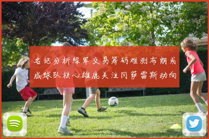 名记分析绿军交易筹码难测布朗或成球队核心雄鹿关注冈萨雷斯动向