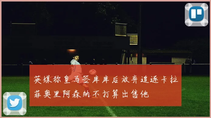 英媒称皇马签库库后放弃追逐卡拉菲奥里阿森纳不打算出售他