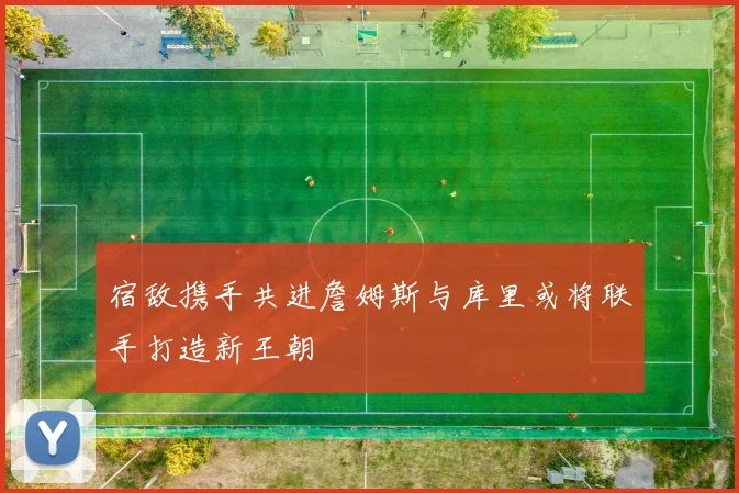 宿敌携手共进詹姆斯与库里或将联手打造新王朝