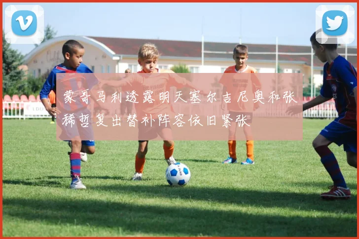 蒙哥马利透露明天塞尔吉尼奥和张稀哲复出替补阵容依旧紧张