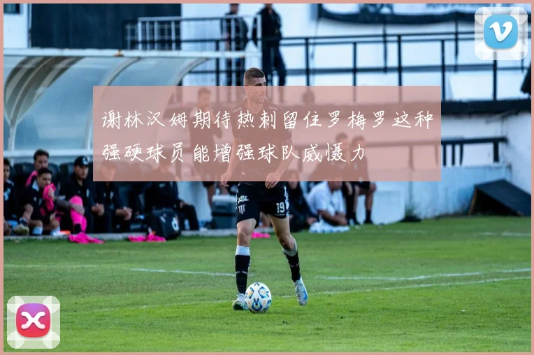 谢林汉姆期待热刺留住罗梅罗这种强硬球员能增强球队威慑力