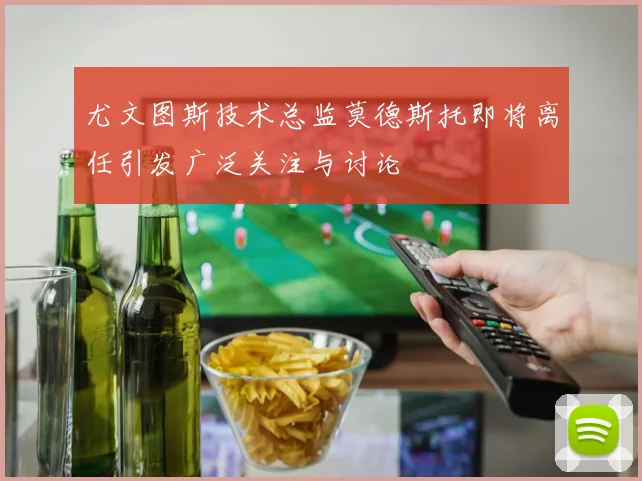 尤文图斯技术总监莫德斯托即将离任引发广泛关注与讨论