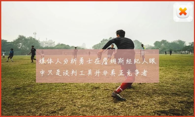 媒体人分析勇士在詹姆斯经纪人眼中只是谈判工具并非真正竞争者