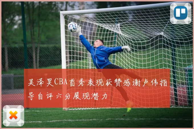 吴泽昊CBA首秀表现获赞感谢卢伟指导自评六分展现潜力