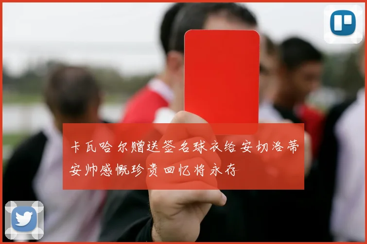卡瓦哈尔赠送签名球衣给安切洛蒂安帅感慨珍贵回忆将永存