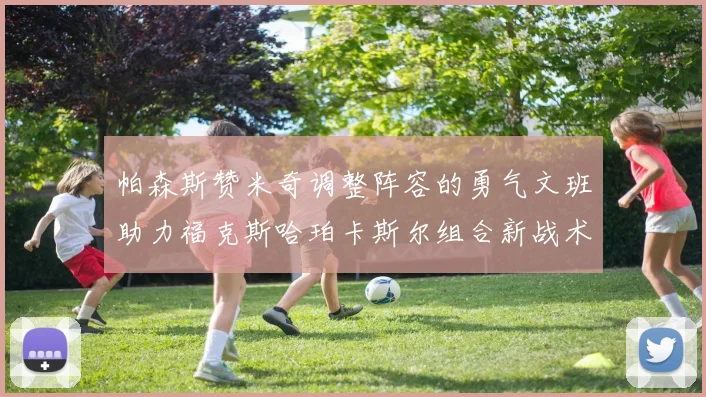 帕森斯赞米奇调整阵容的勇气文班助力福克斯哈珀卡斯尔组合新战术