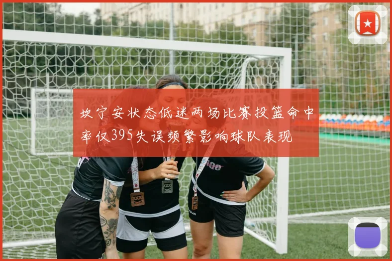 坎宁安状态低迷两场比赛投篮命中率仅395失误频繁影响球队表现