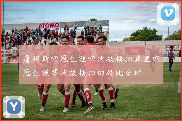 詹姆斯四冠生涯四次被横扫库里四冠生涯零次被横扫的对比分析