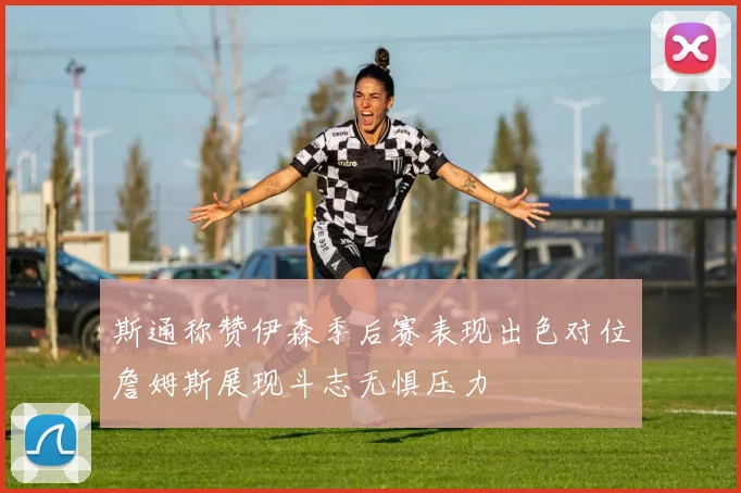斯通称赞伊森季后赛表现出色对位詹姆斯展现斗志无惧压力