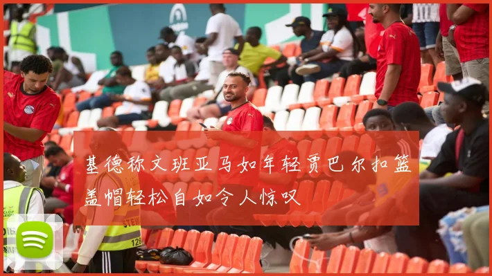 基德称文班亚马如年轻贾巴尔扣篮盖帽轻松自如令人惊叹