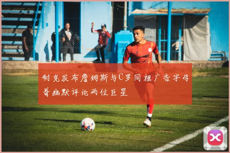 耐克发布詹姆斯与C罗同框广告字母哥幽默评论两位巨星