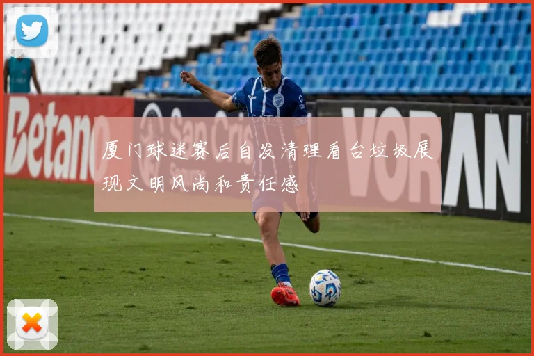 厦门球迷赛后自发清理看台垃圾展现文明风尚和责任感