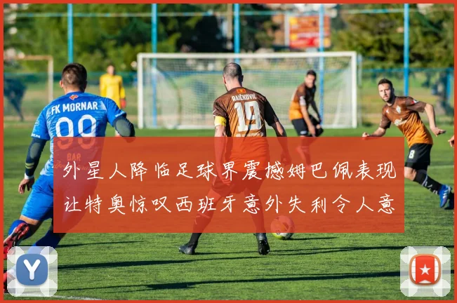 外星人降临足球界震撼姆巴佩表现让特奥惊叹西班牙意外失利令人意外