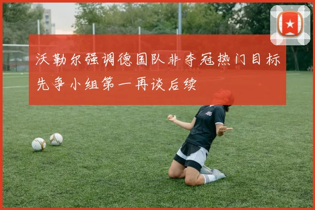 沃勒尔强调德国队非夺冠热门目标先争小组第一再谈后续