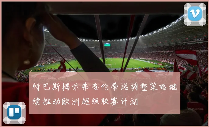 特巴斯揭示弗洛伦蒂诺调整策略继续推动欧洲超级联赛计划