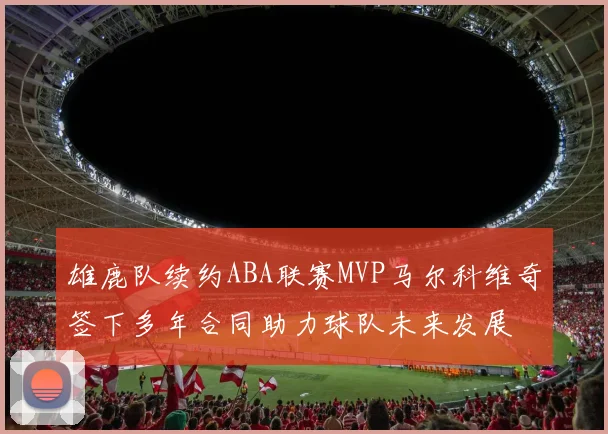 雄鹿队续约ABA联赛MVP马尔科维奇签下多年合同助力球队未来发展