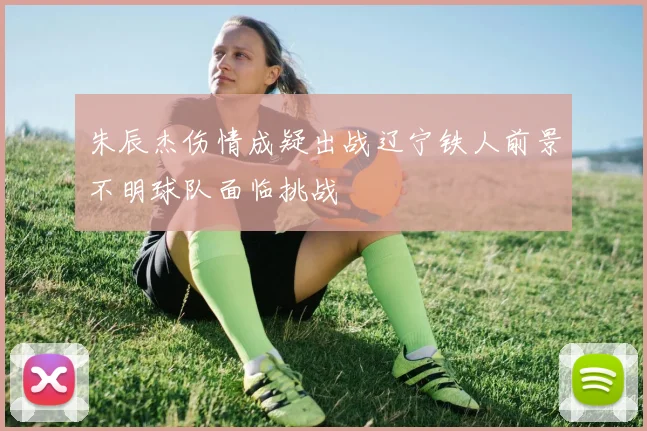朱辰杰伤情成疑出战辽宁铁人前景不明球队面临挑战
